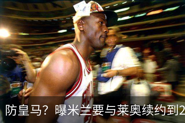 防皇马？曝米兰要与莱奥续约到2027 违约金升到2亿